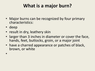 What is a major burn?
• Major burns can be recognized by four primary
characteristics:
• deep
• result in dry, leathery skin
• larger than 3 inches in diameter or cover the face,
hands, feet, buttocks, groin, or a major joint
• have a charred appearance or patches of black,
brown, or white
•
 