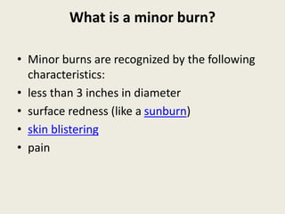 What is a minor burn?
• Minor burns are recognized by the following
characteristics:
• less than 3 inches in diameter
• surface redness (like a sunburn)
• skin blistering
• pain
 