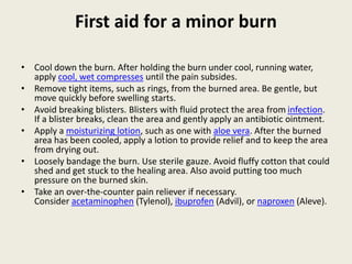 First aid for a minor burn
• Cool down the burn. After holding the burn under cool, running water,
apply cool, wet compresses until the pain subsides.
• Remove tight items, such as rings, from the burned area. Be gentle, but
move quickly before swelling starts.
• Avoid breaking blisters. Blisters with fluid protect the area from infection.
If a blister breaks, clean the area and gently apply an antibiotic ointment.
• Apply a moisturizing lotion, such as one with aloe vera. After the burned
area has been cooled, apply a lotion to provide relief and to keep the area
from drying out.
• Loosely bandage the burn. Use sterile gauze. Avoid fluffy cotton that could
shed and get stuck to the healing area. Also avoid putting too much
pressure on the burned skin.
• Take an over-the-counter pain reliever if necessary.
Consider acetaminophen (Tylenol), ibuprofen (Advil), or naproxen (Aleve).
 