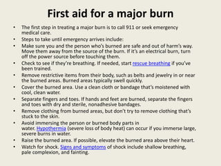 First aid for a major burn
• The first step in treating a major burn is to call 911 or seek emergency
medical care.
• Steps to take until emergency arrives include:
• Make sure you and the person who’s burned are safe and out of harm’s way.
Move them away from the source of the burn. If it’s an electrical burn, turn
off the power source before touching them.
• Check to see if they’re breathing. If needed, start rescue breathing if you’ve
been trained.
• Remove restrictive items from their body, such as belts and jewelry in or near
the burned areas. Burned areas typically swell quickly.
• Cover the burned area. Use a clean cloth or bandage that’s moistened with
cool, clean water.
• Separate fingers and toes. If hands and feet are burned, separate the fingers
and toes with dry and sterile, nonadhesive bandages.
• Remove clothing from burned areas, but don’t try to remove clothing that’s
stuck to the skin.
• Avoid immersing the person or burned body parts in
water. Hypothermia (severe loss of body heat) can occur if you immerse large,
severe burns in water.
• Raise the burned area. If possible, elevate the burned area above their heart.
• Watch for shock. Signs and symptoms of shock include shallow breathing,
pale complexion, and fainting.
 