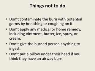 Things not to do
• Don’t contaminate the burn with potential
germs by breathing or coughing on it.
• Don’t apply any medical or home remedy,
including ointment, butter, ice, spray, or
cream.
• Don’t give the burned person anything to
ingest.
• Don’t put a pillow under their head if you
think they have an airway burn.
 