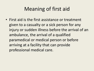 Meaning of first aid
• First aid is the first assistance or treatment
given to a casualty or a sick person for any
injury or sudden illness before the arrival of an
ambulance, the arrival of a qualified
paramedical or medical person or before
arriving at a facility that can provide
professional medical care.
 