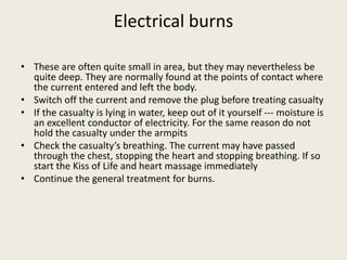 Electrical burns
• These are often quite small in area, but they may nevertheless be
quite deep. They are normally found at the points of contact where
the current entered and left the body.
• Switch off the current and remove the plug before treating casualty
• If the casualty is lying in water, keep out of it yourself --- moisture is
an excellent conductor of electricity. For the same reason do not
hold the casualty under the armpits
• Check the casualty’s breathing. The current may have passed
through the chest, stopping the heart and stopping breathing. If so
start the Kiss of Life and heart massage immediately
• Continue the general treatment for burns.
 