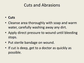 Cuts and Abrasions
• Cuts
• Cleanse area thoroughly with soap and warm
water, carefully washing away any dirt.
• Apply direct pressure to wound until bleeding
stops.
• Put sterile bandage on wound.
• If cut is deep, get to a doctor as quickly as
possible.
 