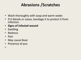 Abrasions /Scratches
• Wash thoroughly with soap and warm water.
• If it bleeds or oozes, bandage it to protect it from
infection.
• Signs of infected wound
• Swelling
• Redness
• Pain
• May cause fever
• Presence of pus
•
 