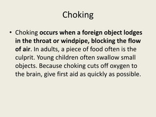 Choking
• Choking occurs when a foreign object lodges
in the throat or windpipe, blocking the flow
of air. In adults, a piece of food often is the
culprit. Young children often swallow small
objects. Because choking cuts off oxygen to
the brain, give first aid as quickly as possible.
 