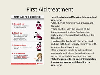 First Aid treatment
•Use the Abdominal Thrust only in an actual
emergency
•Stand behind him with your arms around
his waist.
•Place one fist, with the knuckle of the
thumb against the victim's midsection,
slightly above the navel but well below the
breastbone.
•Hold your fist firmly with the other hand
and pull both hands sharply toward you with
an upward-and-inward jab.
•This procedure should be administered
continually until either the object is forced
out or the victim becomes unconscious.
•Take the patient to the doctor immediately
if you're not comfortable handling the
emergency
 