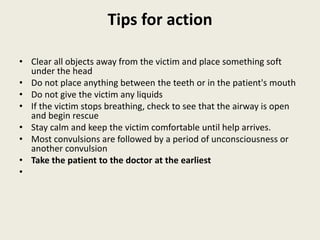 Tips for action
• Clear all objects away from the victim and place something soft
under the head
• Do not place anything between the teeth or in the patient's mouth
• Do not give the victim any liquids
• If the victim stops breathing, check to see that the airway is open
and begin rescue
• Stay calm and keep the victim comfortable until help arrives.
• Most convulsions are followed by a period of unconsciousness or
another convulsion
• Take the patient to the doctor at the earliest
•
 
