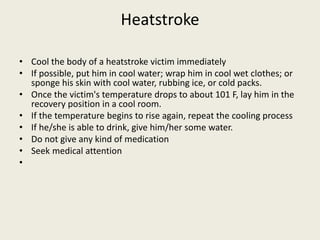 Heatstroke
• Cool the body of a heatstroke victim immediately
• If possible, put him in cool water; wrap him in cool wet clothes; or
sponge his skin with cool water, rubbing ice, or cold packs.
• Once the victim's temperature drops to about 101 F, lay him in the
recovery position in a cool room.
• If the temperature begins to rise again, repeat the cooling process
• If he/she is able to drink, give him/her some water.
• Do not give any kind of medication
• Seek medical attention
•
 
