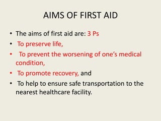 AIMS OF FIRST AID
• The aims of first aid are: 3 Ps
• To preserve life,
• To prevent the worsening of one’s medical
condition,
• To promote recovery, and
• To help to ensure safe transportation to the
nearest healthcare facility.
 