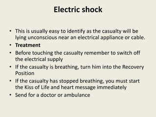 Electric shock
• This is usually easy to identify as the casualty will be
lying unconscious near an electrical appliance or cable.
• Treatment
• Before touching the casualty remember to switch off
the electrical supply
• If the casualty is breathing, turn him into the Recovery
Position
• If the casualty has stopped breathing, you must start
the Kiss of Life and heart message immediately
• Send for a doctor or ambulance
 