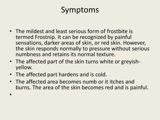 Symptoms
• The mildest and least serious form of frostbite is
termed Frostnip. It can be recognized by painful
sensations, darker areas of skin, or red skin. However,
the skin responds normally to pressure without serious
numbness and retains its normal texture.
• The affected part of the skin turns white or greyish-
yellow.
• The affected part hardens and is cold.
• The affected area becomes numb or it itches and
burns. The area of the skin becomes red and is painful.
•
 