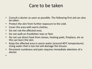 Care to be taken
• Consult a doctor as soon as possible. The following first aid can also
be taken.
• Protect the skin from further exposure to the cold.
• Cover the area with warm clothes.
• Do not rub the affected area.
• Do not walk on frostbitten toes or feet.
• Do not use direct heat from stoves, heating pads, fireplace, etc as
this can burn the skin.
• Keep the affected area in warm water (around 40oC temperature).
Using water that is too hot will damage the tissues.
• Persistent numbness and pain requires immediate attention of a
doctor.
•
 