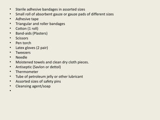 • Sterile adhesive bandages in assorted sizes
• Small roll of absorbent gauze or gauze pads of different sizes
• Adhesive tape
• Triangular and roller bandages
• Cotton (1 roll)
• Band-aids (Plasters)
• Scissors
• Pen torch
• Latex gloves (2 pair)
• Tweezers
• Needle
• Moistened towels and clean dry cloth pieces.
• Antiseptic (Savlon or dettol)
• Thermometer
• Tube of petroleum jelly or other lubricant
• Assorted sizes of safety pins
• Cleansing agent/soap
•
 