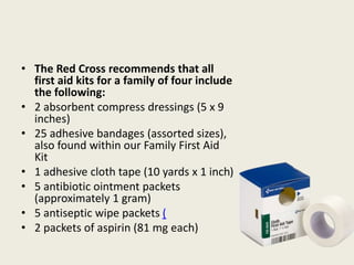 • The Red Cross recommends that all
first aid kits for a family of four include
the following:
• 2 absorbent compress dressings (5 x 9
inches)
• 25 adhesive bandages (assorted sizes),
also found within our Family First Aid
Kit
• 1 adhesive cloth tape (10 yards x 1 inch)
• 5 antibiotic ointment packets
(approximately 1 gram)
• 5 antiseptic wipe packets (
• 2 packets of aspirin (81 mg each)
 