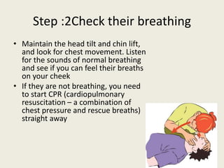 Step :2Check their breathing
• Maintain the head tilt and chin lift,
and look for chest movement. Listen
for the sounds of normal breathing
and see if you can feel their breaths
on your cheek
• If they are not breathing, you need
to start CPR (cardiopulmonary
resuscitation – a combination of
chest pressure and rescue breaths)
straight away
 