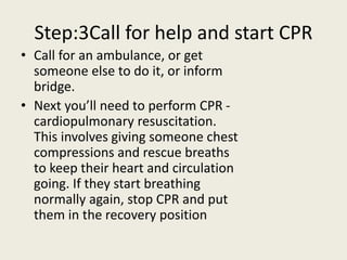 Step:3Call for help and start CPR
• Call for an ambulance, or get
someone else to do it, or inform
bridge.
• Next you’ll need to perform CPR -
cardiopulmonary resuscitation.
This involves giving someone chest
compressions and rescue breaths
to keep their heart and circulation
going. If they start breathing
normally again, stop CPR and put
them in the recovery position
 