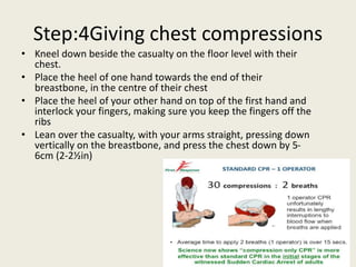 Step:4Giving chest compressions
• Kneel down beside the casualty on the floor level with their
chest.
• Place the heel of one hand towards the end of their
breastbone, in the centre of their chest
• Place the heel of your other hand on top of the first hand and
interlock your fingers, making sure you keep the fingers off the
ribs
• Lean over the casualty, with your arms straight, pressing down
vertically on the breastbone, and press the chest down by 5-
6cm (2-2½in)
 