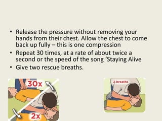 • Release the pressure without removing your
hands from their chest. Allow the chest to come
back up fully – this is one compression
• Repeat 30 times, at a rate of about twice a
second or the speed of the song ‘Staying Alive
• Give two rescue breaths.
 