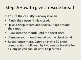 Step :5How to give a rescue breath
• Ensure the casualty’s airway is open.
• Pinch their nose firmly closed.
• Take a deep breath and seal your lips around
their mouth.
• Blow into the mouth until the chest rises.
• Remove your mouth and allow the chest to fall.
• Repeat once more. Carry on giving 30 chest
compressions followed by two rescue breaths for
as long as you can, or until help arrives
 