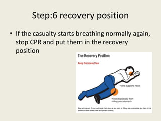 Step:6 recovery position
• If the casualty starts breathing normally again,
stop CPR and put them in the recovery
position
 