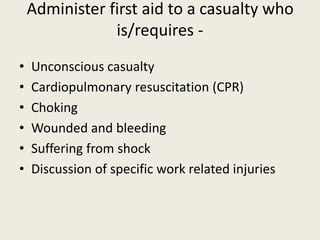 Administer first aid to a casualty who
is/requires -
• Unconscious casualty
• Cardiopulmonary resuscitation (CPR)
• Choking
• Wounded and bleeding
• Suffering from shock
• Discussion of specific work related injuries
 