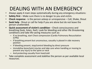 DEALING WITH AN EMERGENCY
• Always apply 4 main steps systematically during any emergency situations:
• Safety first – Make sure there is no danger to you and victim.
• Check response - is the person asleep or unresponsive – Call, Shake, Shout
• Seek help - Shout or call for help if you are alone but do not leave the
person unattended.
• Quick assessment of victim’s condition – Check consciousness and
breathing (look, listen, feel). Look for bleeding and other life threatening
conditions and take life-saving measures such as:
– If no breathing, start Chest compression (Cardio Pulmonary Resuscitation
(CPR))
– If breathing present but unconscious, casualty is placed in side recovery
position
– If bleeding present, stop/control bleeding by direct pressure
– Immobilise bone/joint injuries and take care when handling or moving to
prevent any injury to the spine or neck
– And protecting casualty from heat/cold
• Take complete assessment and stabilise the person as per available local
resources.
 