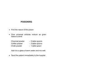 POISONING
 Find the nature of the poison
 Give universal antidote mixture as given
below to drink:
Charcoal powder - 2 table spoons
Coffee powder - 2 table spoons
Chalk powder - 1 table spoon
Add it to a glass of warm water and mix well.
 Send the patient immediately to the hospital.
 