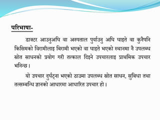 पररभाषा-
डाक्टर आउनुअमघ वा अस्पताल पुयाघउनु अमघ घाइते वा कुनैपमन
मकमसिको मवरािीलाइ मिरािी िएको वा घाइते िएको स्थानिा नै उपलब्ध
स्रोत साधनको प्रयोग गरी तत्काल मदइने उपचारलाइ प्राथमिक उपचार
िमनन्छ ।
यो उपचार दुघघट्ना िएको ठाउिा उपलब्ध स्रोत साधन, सुमिधा तथा
तत्सम्िमन्ध ज्ञानको आधारिा आधाररत उपचार हो ।
 