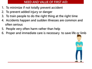 NEED AND VALUE OF FIRST AID:
1. To minimize if not totally prevent accident
2. To prevent added injury or danger
3. To train people to do the right thing at the right time
4. Accidents happen and sudden illnesses are common and
often serious
5. People very often harm rather than help
6. Proper and immediate care is necessary to save life or limb
 
