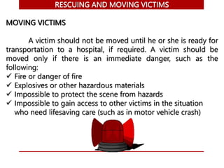 RESCUING AND MOVING VICTIMS
MOVING VICTIMS
A victim should not be moved until he or she is ready for
transportation to a hospital, if required. A victim should be
moved only if there is an immediate danger, such as the
following:
 Fire or danger of fire
 Explosives or other hazardous materials
 Impossible to protect the scene from hazards
 Impossible to gain access to other victims in the situation
who need lifesaving care (such as in motor vehicle crash)
 