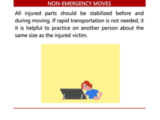 NON-EMERGENCY MOVES
All injured parts should be stabilized before and
during moving. If rapid transportation is not needed, it
it is helpful to practice on another person about the
same size as the injured victim.
 
