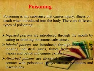 Poisoning
Poisoning is any substance that causes injury, illness or
death when introduced into the body. There are different
types of poisoning:
Ingested poisons are introduced through the mouth by
eating or drinking poisonous substances.
Inhaled poisons are introduced through the lungs by
inhaling industrial gases, fumes from fire, chemical
vapors and petrol and engine exhaust.
Absorbed poisons are absorbed through the skin via
contact with poisonous sprays such as pesticides and
insecticides.
 