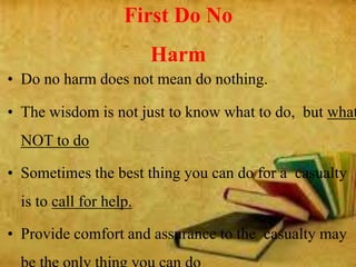 First Do No
Harm
• Do no harm does not mean do nothing.
• The wisdom is not just to know what to do, but what
NOT to do
• Sometimes the best thing you can do for a casualty
is to call for help.
• Provide comfort and assurance to the casualty may
 