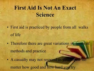 First Aid Is Not An Exact
Science
• First aid is practiced by people from all walks
of life
• Therefore there are great variations in terms of
methods and practice
• A casualty may not respond as you hoped no
matter how good and how hard you try
 