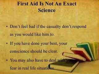First Aid Is Not An Exact
Science
• Don’t feel bad if the casualty don’t respond
as you would like him to.
• If you have done your best, your
conscience should be clear.
• You may also have to deal with your own
fear in real life situations
 