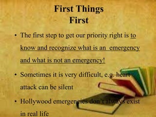 • The first step to get our priority right is to
know and recognize what is an emergency
and what is not an emergency!
• Sometimes it is very difficult, e.g. heart
attack can be silent
• Hollywood emergencies don’t always exist
in real life
First Things
First
 