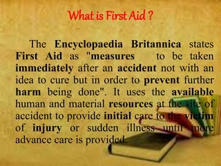 What is First Aid ?
The Encyclopaedia Britannica states
First Aid as "measures to be taken
immediately after an accident not with an
idea to cure but in order to prevent further
harm being done". It uses the available
human and material resources at the site of
accident to provide initial care to the victim
of injury or sudden illness until more
advance care is provided.
 