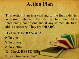 Action Plan
This Action Plan is a vital aid to the first aider in
assessing whether the victim has any life-
threatening conditions and if any immediate first
aid is necessary. They are DRABC .
D - Check for DANGER
 To you
 To others
 To victim
R - Check RESPONSE
 Is victim conscious?
 