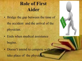 Role of First
Aider
• Bridge the gap between the time of
the accident and the arrival of the
physician.
• Ends when medical assistance
begins.
• Doesn’t intend to compete with or
take place of the physician.
 