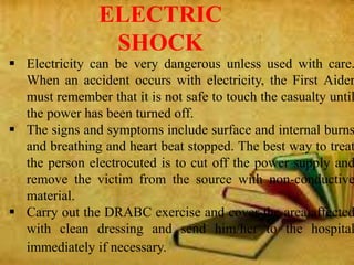  Electricity can be very dangerous unless used with care.
When an accident occurs with electricity, the First Aider
must remember that it is not safe to touch the casualty until
the power has been turned off.
 The signs and symptoms include surface and internal burns
and breathing and heart beat stopped. The best way to treat
the person electrocuted is to cut off the power supply and
remove the victim from the source with non-conductive
material.
 Carry out the DRABC exercise and cover the area affected
with clean dressing and send him/her to the hospital
immediately if necessary.
ELECTRIC
SHOCK
 