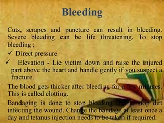 Bleeding
Cuts, scrapes and puncture can result in bleeding.
Severe bleeding can be life threatening. To stop
bleeding ;
 Direct pressure
 Elevation - Lie victim down and raise the injured
part above the heart and handle gently if you suspect a
fracture.
The blood gets thicker after bleeding for a few minutes.
This is called clotting.
Bandaging is done to stop bleeding and to stop dirt
infecting the wound. Change the bandage at least once a
day and tetanus injection needs to be taken if required.
 