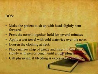 DOS:
• Make the patient to sit up with head slightly bent
forward.
• Press the nostril together, hold for several minutes
• Apply a wet towel with cold water/ice over the nose.
• Loosen the clothing at neck
• Place narrow strip of gauze and insert it into the nose
slowly with pen or pencil until a tight plug is formed.
• Call physician, if bleeding is excessive or continuous.
 