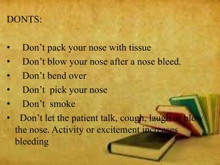 DONTS:
• Don’t pack your nose with tissue
• Don’t blow your nose after a nose bleed.
• Don’t bend over
• Don’t pick your nose
• Don’t smoke
• Don’t let the patient talk, cough, laugh or blow
the nose. Activity or excitement increases
bleeding
 