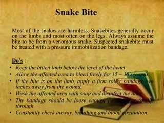Snake Bite
Most of the snakes are harmless. Snakebites generally occur
on the limbs and most often on the legs. Always assume the
bite to be from a venomous snake. Suspected snakebite must
be treated with a pressure immobilization bandage.
Do’s :
• Keep the bitten limb below the level of the heart
• Allow the affected area to bleed freely for 15 – 30 seconds
• If the bite is on the limb, apply a firm roller bandage two
inches away from the wound.
• Wash the affected area with soap and disinfect the area
• The bandage should be loose enough for a finger to slip
through
• Constantly check airway, breathing and blood circulation
 