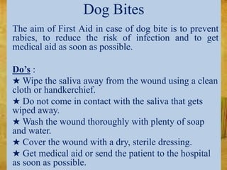 Dog Bites
The aim of First Aid in case of dog bite is to prevent
rabies, to reduce the risk of infection and to get
medical aid as soon as possible.
Do’s :
★ Wipe the saliva away from the wound using a clean
cloth or handkerchief.
★ Do not come in contact with the saliva that gets
wiped away.
★ Wash the wound thoroughly with plenty of soap
and water.
★ Cover the wound with a dry, sterile dressing.
★ Get medical aid or send the patient to the hospital
as soon as possible.
 