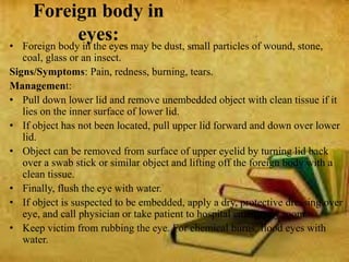 Foreign body in
eyes:• Foreign body in the eyes may be dust, small particles of wound, stone,
coal, glass or an insect.
Signs/Symptoms: Pain, redness, burning, tears.
Management:
• Pull down lower lid and remove unembedded object with clean tissue if it
lies on the inner surface of lower lid.
• If object has not been located, pull upper lid forward and down over lower
lid.
• Object can be removed from surface of upper eyelid by turning lid back
over a swab stick or similar object and lifting off the foreign body with a
clean tissue.
• Finally, flush the eye with water.
• If object is suspected to be embedded, apply a dry, protective dressing over
eye, and call physician or take patient to hospital emergency room.
• Keep victim from rubbing the eye. For chemical burns, flood eyes with
water.
 