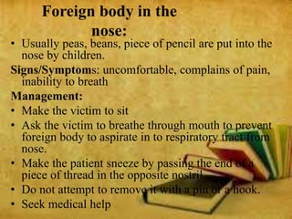 Foreign body in the
nose:
• Usually peas, beans, piece of pencil are put into the
nose by children.
Signs/Symptoms: uncomfortable, complains of pain,
inability to breath
Management:
• Make the victim to sit
• Ask the victim to breathe through mouth to prevent
foreign body to aspirate in to respiratory tract from
nose.
• Make the patient sneeze by passing the end of a
piece of thread in the opposite nostril.
• Do not attempt to remove it with a pin or a hook.
• Seek medical help
 