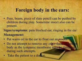 Foreign body in the ears:
• Peas, beans, piece of slate pencil can be pushed by
children during play. Sometime insect also can be
present.
Signs/symptoms: pain blocked ear, ringing in the ear
Management:
• Put warm oil in the ear to float out an insect.
• Do not attempt to remove any other form of foreign
body as the tympanic membrane may be damaged
during such attempts.
• Take the patient to a doctor.
 