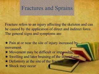 Fractures and Sprains
Fracture refers to an injury affecting the skeleton and can
be caused by the application of direct and indirect force.
The general signs and symptoms are:
★ Pain at or near the site of injury increased by
movement.
★ Movement may be difficult or impossible
★ Swelling and later bruising of the injured part
★ Deformity at the site of the fracture
★ Shock may occur
 